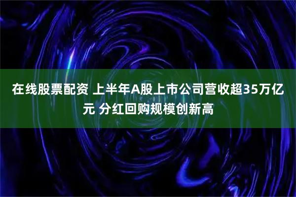 在线股票配资 上半年A股上市公司营收超35万亿元 分红回购规模创新高