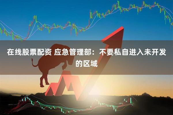 在线股票配资 应急管理部：不要私自进入未开发的区域