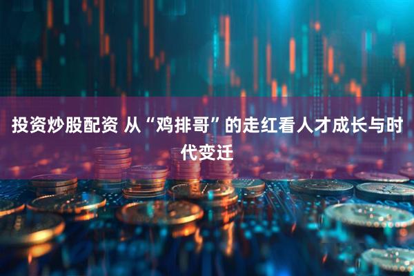 投资炒股配资 从“鸡排哥”的走红看人才成长与时代变迁